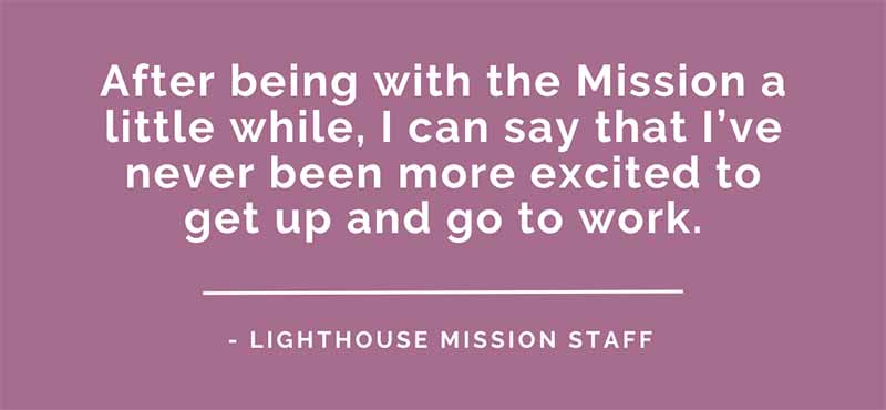 Lighthouse Mission Employment. Become a part of The Lighthouse Mission team. Join our team and make a difference in the Bellingham area..
After being with the mission a while i can say that I've never been more excited to get up and go to work.