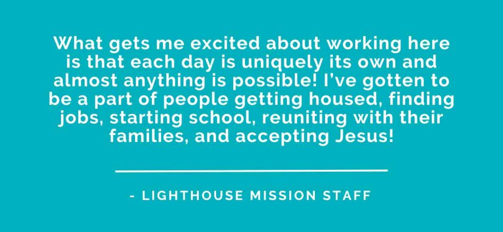 What gets me excited about working here is that each day is uniquely its own almost aanything is possible! I've gotten to be aa part of people getting housed, finding jobs, starting school, reuniting with their families, and accepting Jesus!
Lighthouse Mission Employment. Become a part of The Lighthouse Mission team. Join our team and make a difference in the Bellingham area.